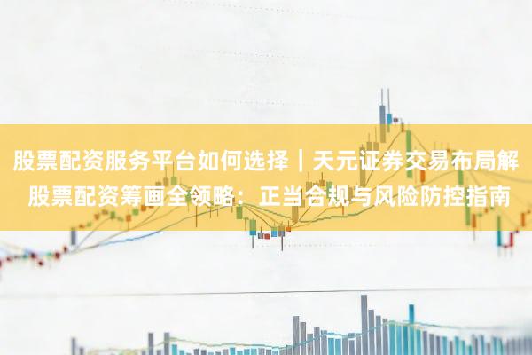股票配资服务平台如何选择｜天元证券交易布局解 股票配资筹画全领略：正当合规与风险防控指南