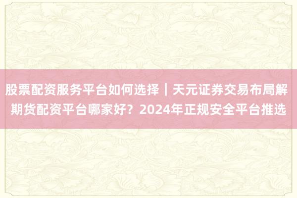 股票配资服务平台如何选择｜天元证券交易布局解 期货配资平台哪家好？2024年正规安全平台推选