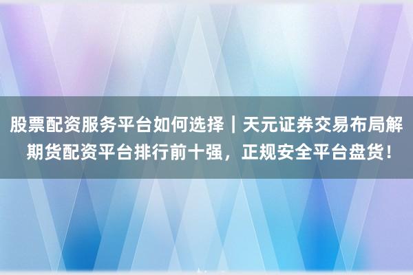 股票配资服务平台如何选择｜天元证券交易布局解 期货配资平台排行前十强，正规安全平台盘货！