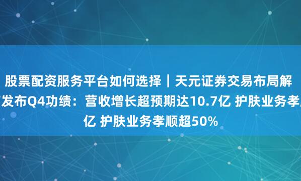 股票配资服务平台如何选择｜天元证券交易布局解 逸仙电商发布Q4功绩：营收增长超预期达10.7亿 护肤业务孝顺超50%