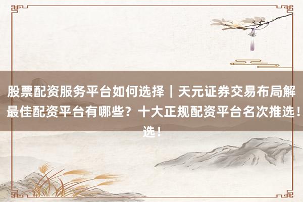 股票配资服务平台如何选择｜天元证券交易布局解 最佳配资平台有哪些？十大正规配资平台名次推选！