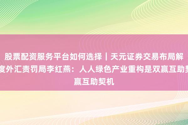 股票配资服务平台如何选择｜天元证券交易布局解 国度外汇责罚局李红燕：人人绿色产业重构是双赢互助契机