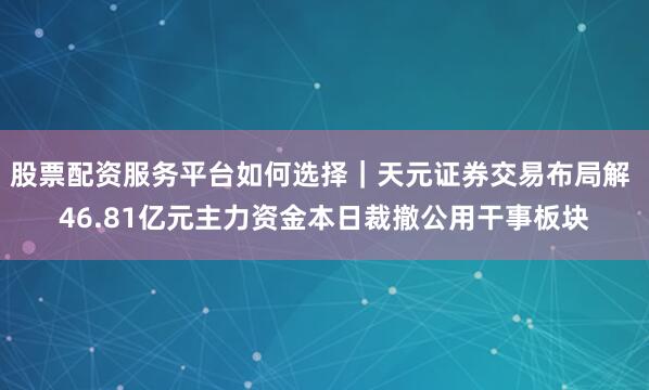 股票配资服务平台如何选择｜天元证券交易布局解 46.81亿元主力资金本日裁撤公用干事板块
