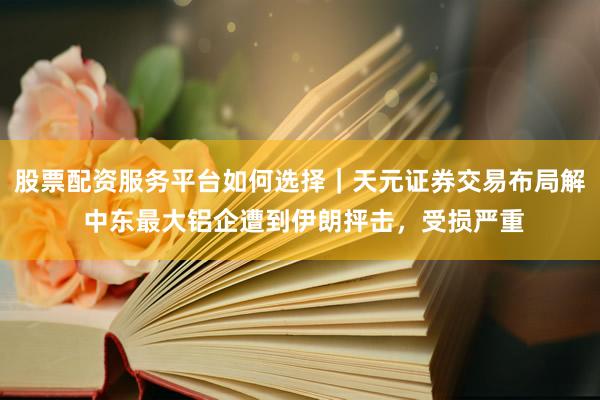 股票配资服务平台如何选择｜天元证券交易布局解 中东最大铝企遭到伊朗抨击，受损严重