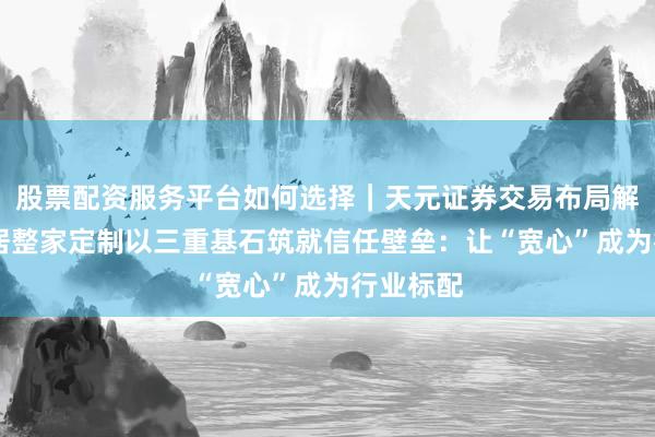 股票配资服务平台如何选择｜天元证券交易布局解 顾家家居整家定制以三重基石筑就信任壁垒：让“宽心”成为行业标配