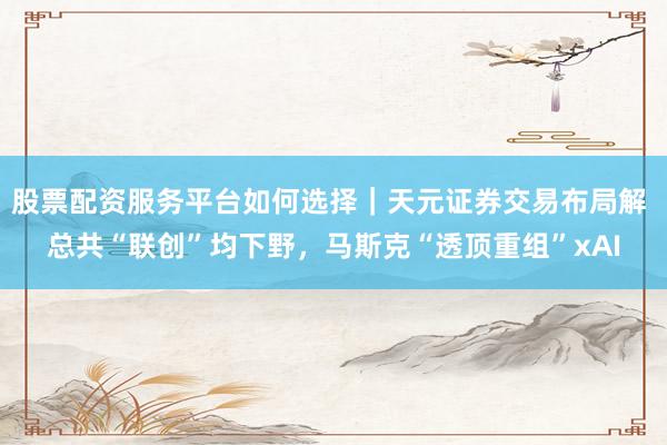 股票配资服务平台如何选择｜天元证券交易布局解 总共“联创”均下野，马斯克“透顶重组”xAI
