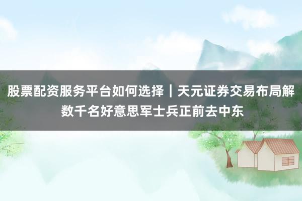股票配资服务平台如何选择｜天元证券交易布局解 数千名好意思军士兵正前去中东