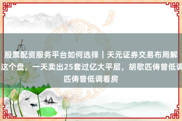 股票配资服务平台如何选择｜天元证券交易布局解 万科这个盘，一天卖出25套过亿大平层，胡歌匹俦曾低调看房