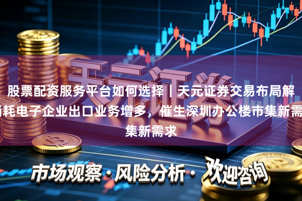 股票配资服务平台如何选择｜天元证券交易布局解 消耗电子企业出口业务增多，催生深圳办公楼市集新需求