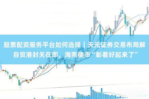 股票配资服务平台如何选择｜天元证券交易布局解 自贸港封关在即，海南楼市“彰着好起来了”