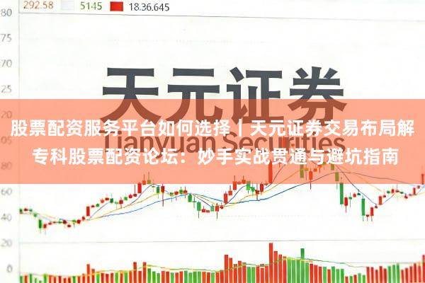 股票配资服务平台如何选择｜天元证券交易布局解 专科股票配资论坛：妙手实战贯通与避坑指南