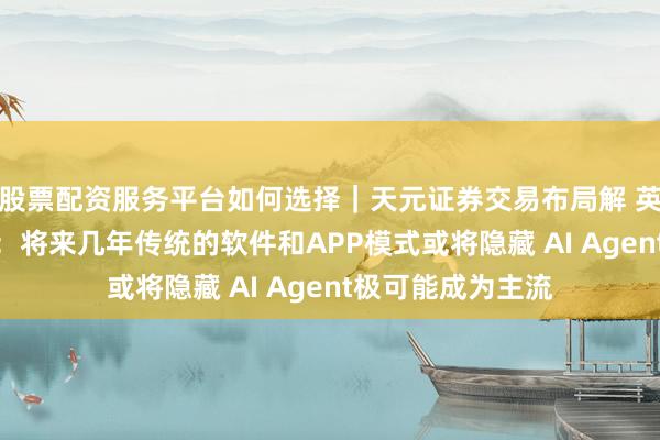 股票配资服务平台如何选择｜天元证券交易布局解 英伟达CEO黄仁勋：将来几年传统的软件和APP模式或将隐藏 AI Agent极可能成为主流
