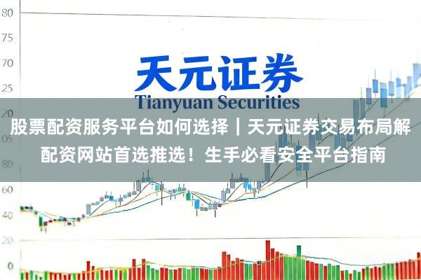 股票配资服务平台如何选择｜天元证券交易布局解 配资网站首选推选！生手必看安全平台指南