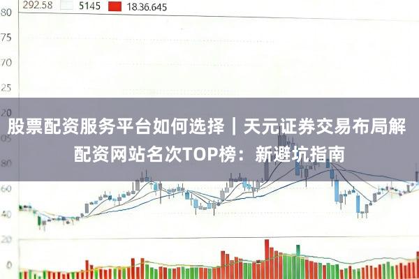 股票配资服务平台如何选择｜天元证券交易布局解 配资网站名次TOP榜：新避坑指南