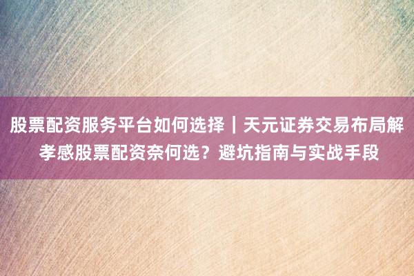 股票配资服务平台如何选择｜天元证券交易布局解 孝感股票配资奈何选？避坑指南与实战手段