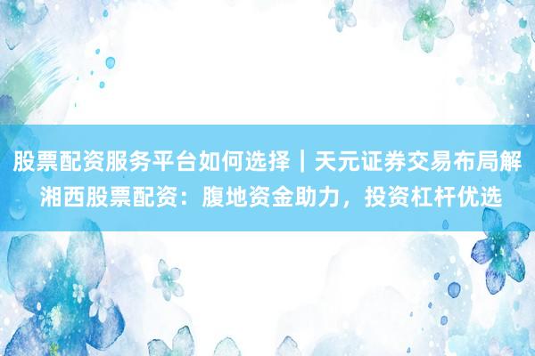 股票配资服务平台如何选择｜天元证券交易布局解 湘西股票配资：腹地资金助力，投资杠杆优选