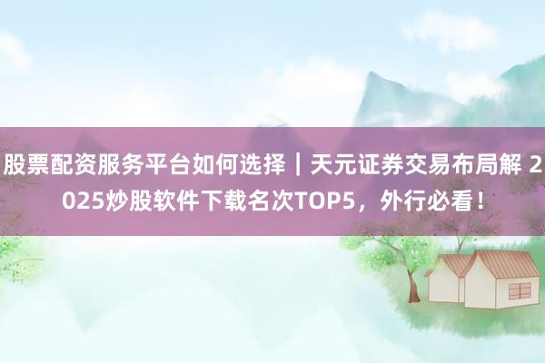 股票配资服务平台如何选择｜天元证券交易布局解 2025炒股软件下载名次TOP5，外行必看！
