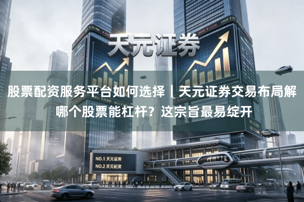 股票配资服务平台如何选择｜天元证券交易布局解 哪个股票能杠杆？这宗旨最易绽开