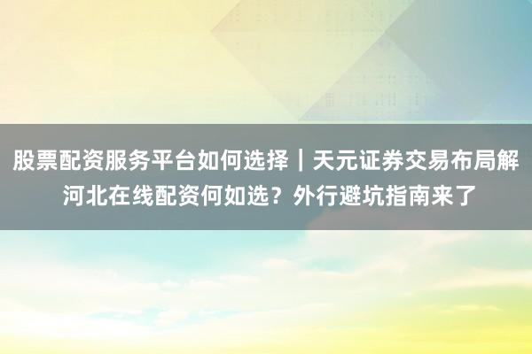 股票配资服务平台如何选择｜天元证券交易布局解 河北在线配资何如选？外行避坑指南来了