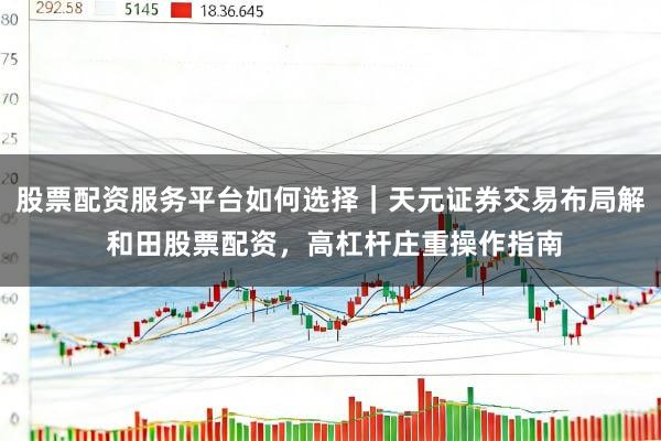 股票配资服务平台如何选择｜天元证券交易布局解 和田股票配资，高杠杆庄重操作指南