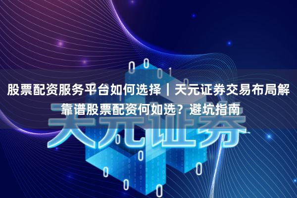 股票配资服务平台如何选择｜天元证券交易布局解 靠谱股票配资何如选？避坑指南