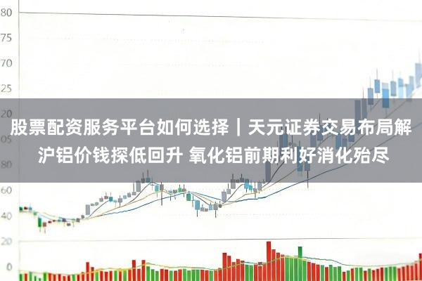 股票配资服务平台如何选择｜天元证券交易布局解 沪铝价钱探低回升 氧化铝前期利好消化殆尽