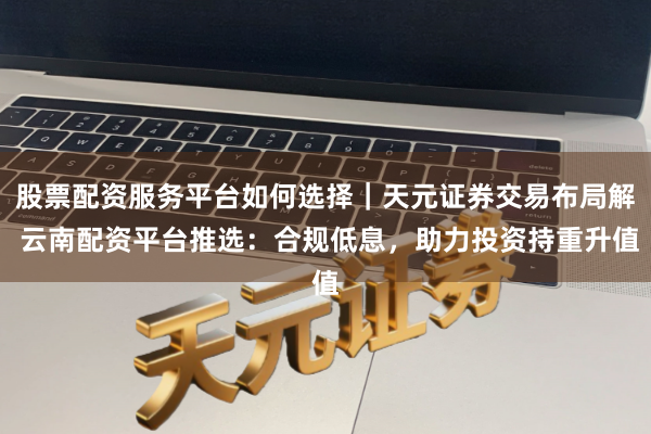 股票配资服务平台如何选择｜天元证券交易布局解 云南配资平台推选：合规低息，助力投资持重升值