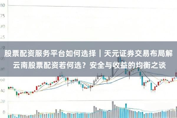 股票配资服务平台如何选择｜天元证券交易布局解 云南股票配资若何选？安全与收益的均衡之谈