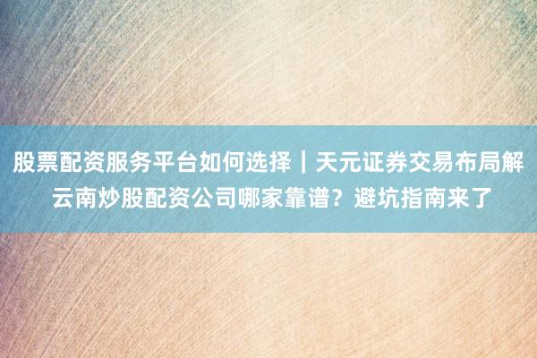 股票配资服务平台如何选择｜天元证券交易布局解 云南炒股配资公司哪家靠谱？避坑指南来了