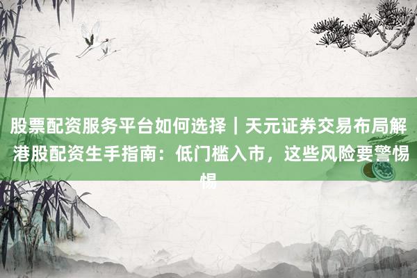 股票配资服务平台如何选择｜天元证券交易布局解 港股配资生手指南：低门槛入市，这些风险要警惕