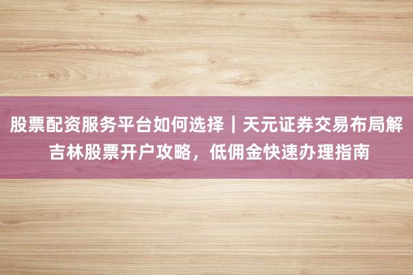 股票配资服务平台如何选择｜天元证券交易布局解 吉林股票开户攻略，低佣金快速办理指南