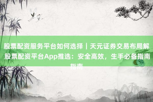 股票配资服务平台如何选择｜天元证券交易布局解 股票配资平台App推选：安全高效，生手必备指南