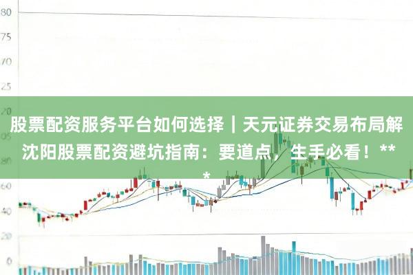 股票配资服务平台如何选择｜天元证券交易布局解 沈阳股票配资避坑指南：要道点，生手必看！**