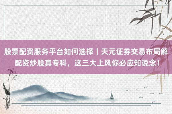 股票配资服务平台如何选择｜天元证券交易布局解 配资炒股真专科，这三大上风你必应知说念！