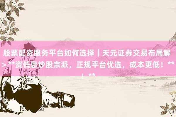 股票配资服务平台如何选择｜天元证券交易布局解 > **资低息炒股宗派，正规平台优选，成本更低！**