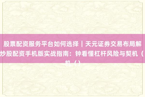 股票配资服务平台如何选择｜天元证券交易布局解 炒股配资手机版实战指南：钟看懂杠杆风险与契机（）