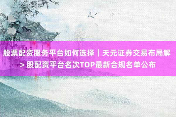 股票配资服务平台如何选择｜天元证券交易布局解 > 股配资平台名次TOP最新合规名单公布