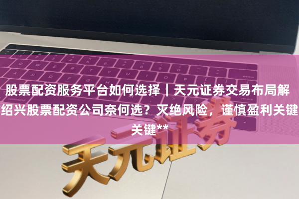股票配资服务平台如何选择｜天元证券交易布局解 **绍兴股票配资公司奈何选？灭绝风险，谨慎盈利关键**