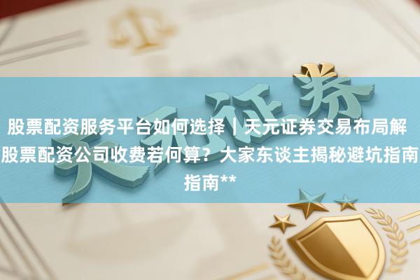 股票配资服务平台如何选择｜天元证券交易布局解 **股票配资公司收费若何算？大家东谈主揭秘避坑指南**
