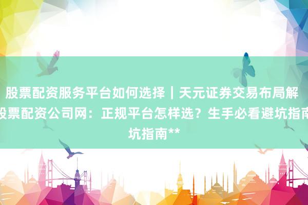 股票配资服务平台如何选择｜天元证券交易布局解 **股票配资公司网：正规平台怎样选？生手必看避坑指南**