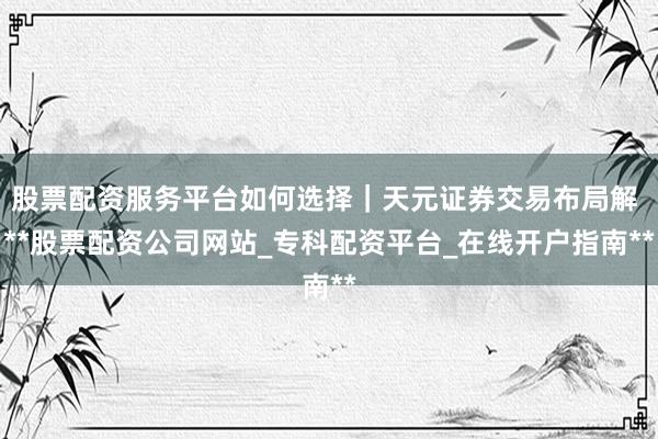 股票配资服务平台如何选择｜天元证券交易布局解 **股票配资公司网站_专科配资平台_在线开户指南**