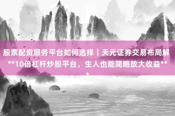 股票配资服务平台如何选择｜天元证券交易布局解 **10倍杠杆炒股平台，生人也能简略放大收益**