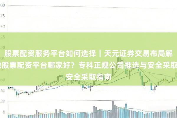 股票配资服务平台如何选择｜天元证券交易布局解 安徽股票配资平台哪家好？专科正规公司推选与安全采取指南